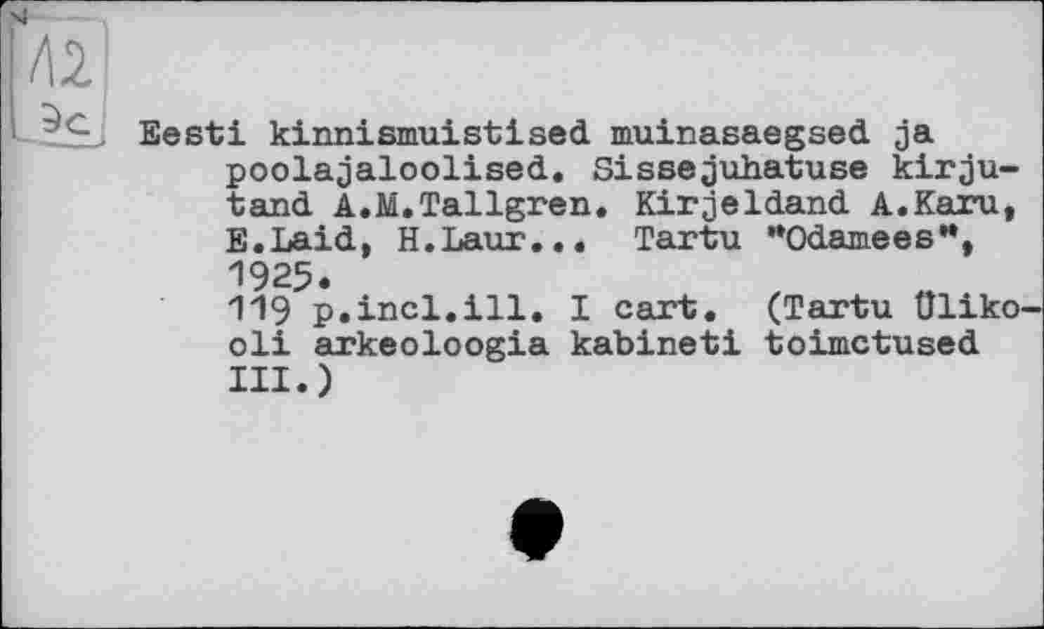 ﻿Eesti kinnismuistised muinasaegsed ja poolajaloolised. Sissejuhatuse kirju-tand A.M.Tallgren. Kirjeldand A.Karu, E.Laid, H.Laur... Tartu "Odamees**, 1925.
119 p.incl.ill. I cart. (Tartu üliko oli arkeoloogia kabineti toimctused III.)